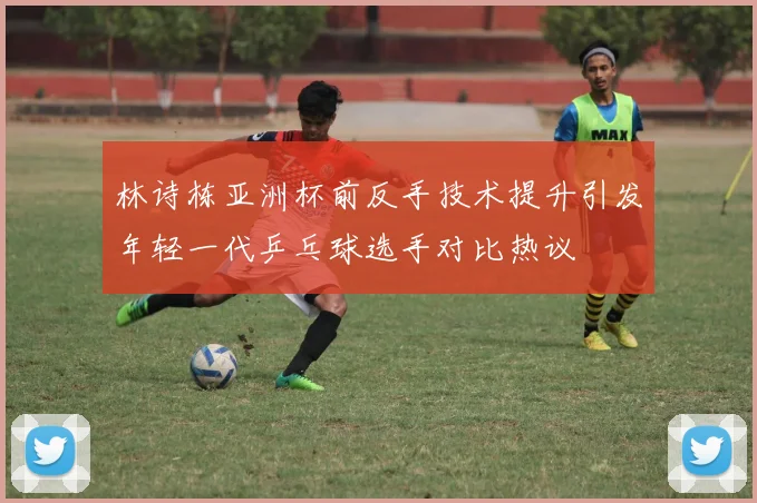 林诗栋亚洲杯前反手技术提升引发年轻一代乒乓球选手对比热议