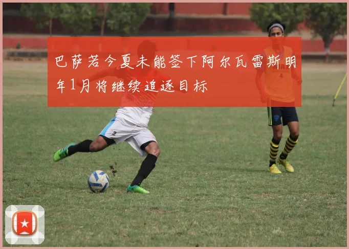 巴萨若今夏未能签下阿尔瓦雷斯明年1月将继续追逐目标