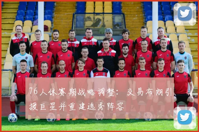 76人休赛期战略调整：交易布朗引援巨星并重建选秀阵容