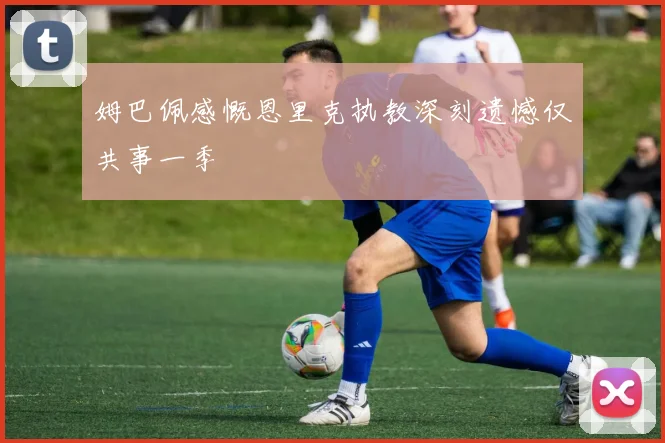 姆巴佩感慨恩里克执教深刻遗憾仅共事一季