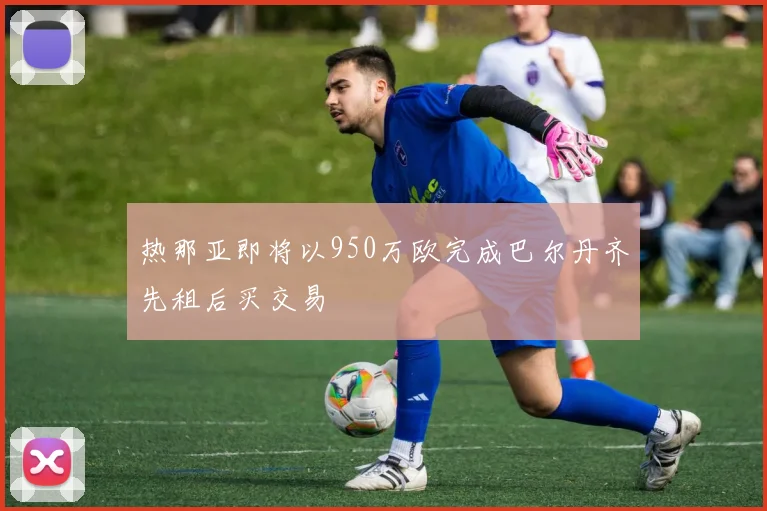 热那亚即将以950万欧完成巴尔丹齐先租后买交易