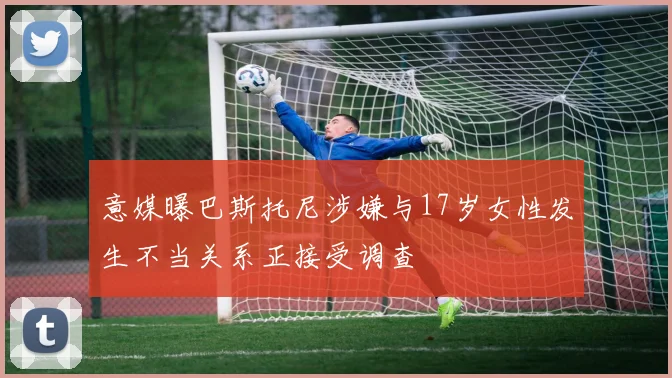 意媒曝巴斯托尼涉嫌与17岁女性发生不当关系正接受调查