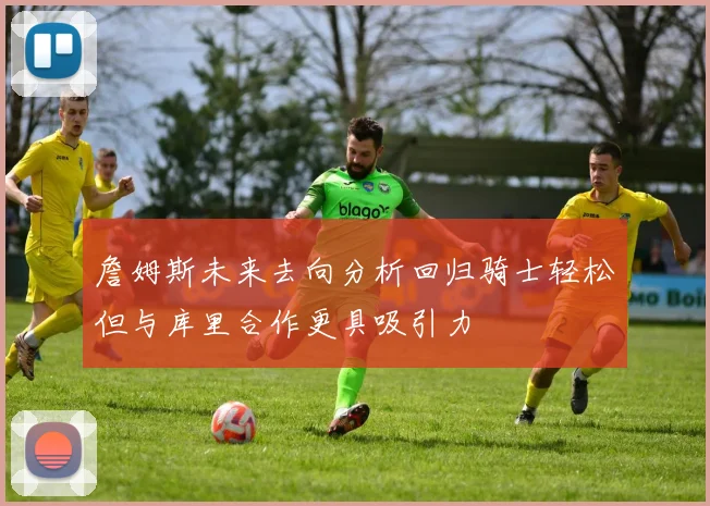 詹姆斯未来去向分析回归骑士轻松但与库里合作更具吸引力