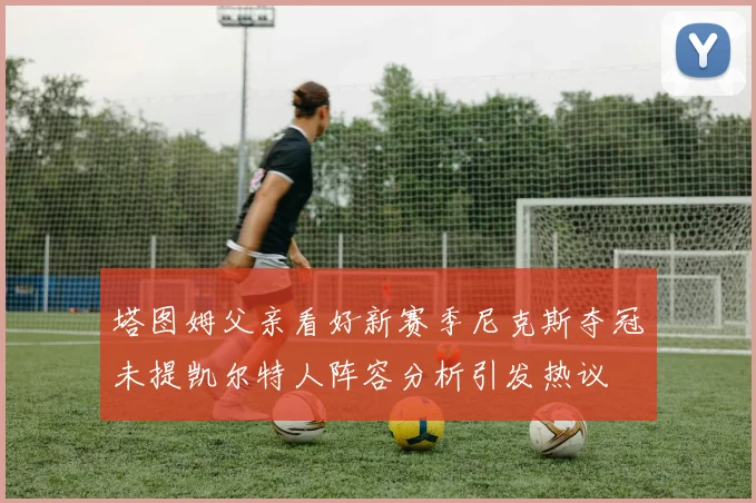 塔图姆父亲看好新赛季尼克斯夺冠未提凯尔特人阵容分析引发热议