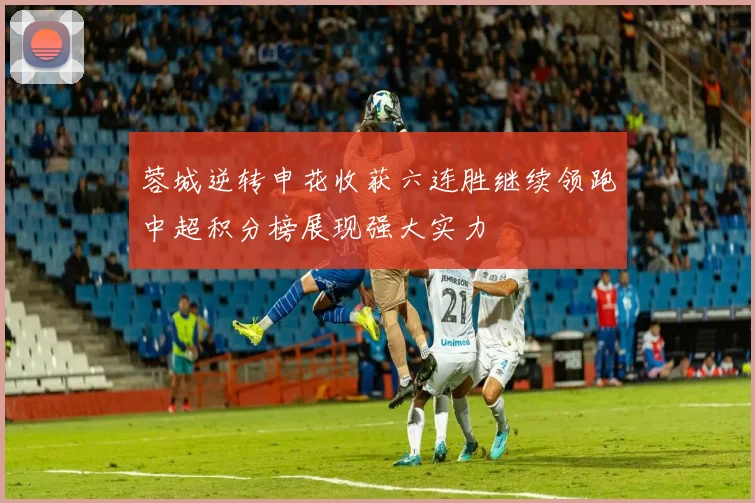 蓉城逆转申花收获六连胜继续领跑中超积分榜展现强大实力