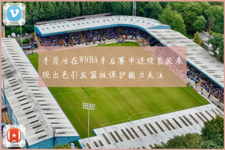 李月汝在WNBA季后赛中连续首发表现出色引发篮板保护能力关注