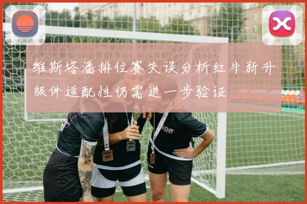 维斯塔潘排位赛失误分析红牛新升级件适配性仍需进一步验证