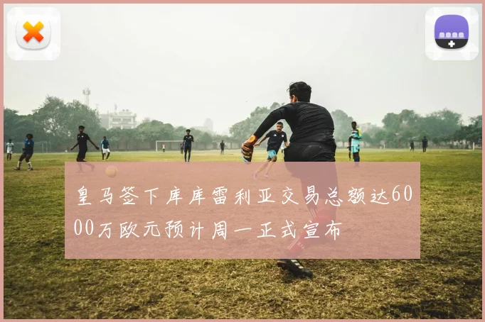 皇马签下库库雷利亚交易总额达6000万欧元预计周一正式宣布