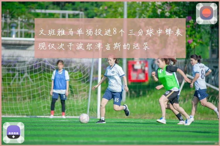 文班雅马单场投进8个三分球中锋表现仅次于波尔津吉斯的记录