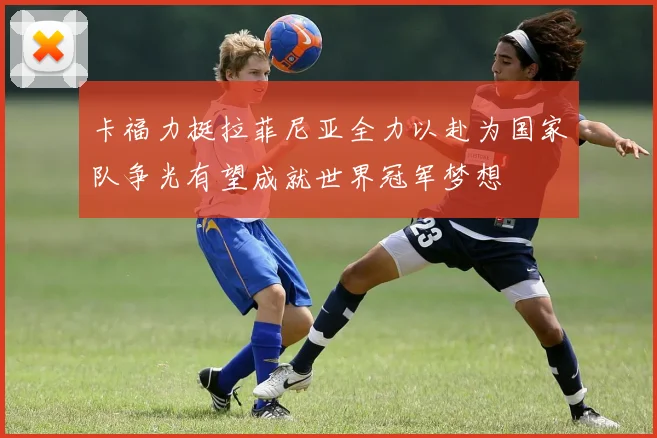 卡福力挺拉菲尼亚全力以赴为国家队争光有望成就世界冠军梦想