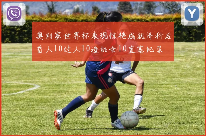 奥利塞世界杯表现惊艳成就济科后首人10过人10造机会10直塞纪录