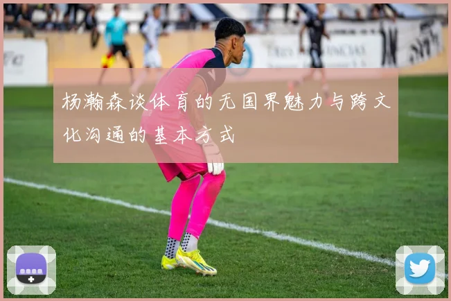 杨瀚森谈体育的无国界魅力与跨文化沟通的基本方式