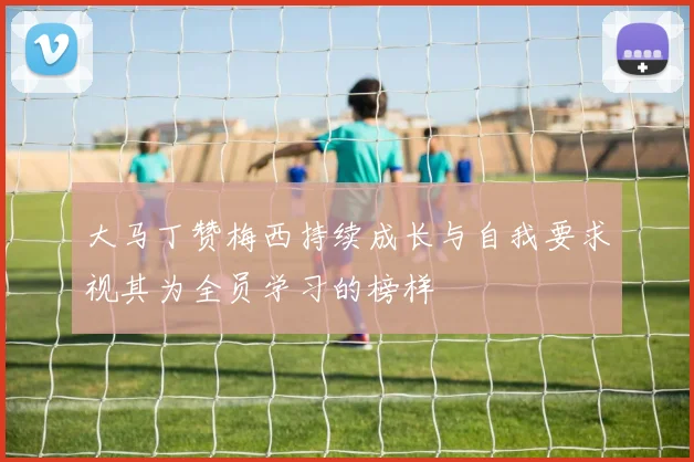 大马丁赞梅西持续成长与自我要求视其为全员学习的榜样