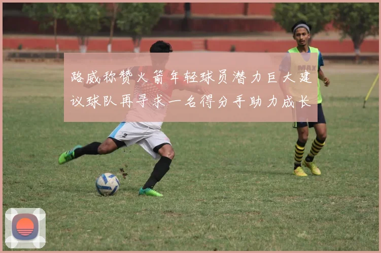 路威称赞火箭年轻球员潜力巨大建议球队再寻求一名得分手助力成长