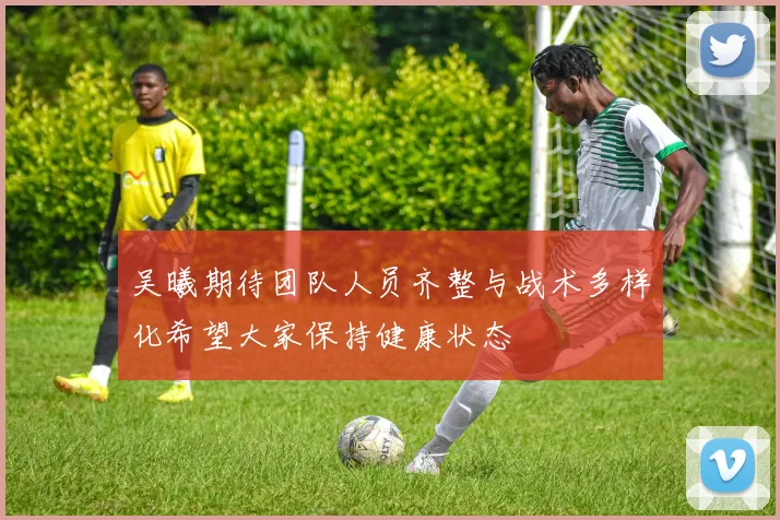吴曦期待团队人员齐整与战术多样化希望大家保持健康状态