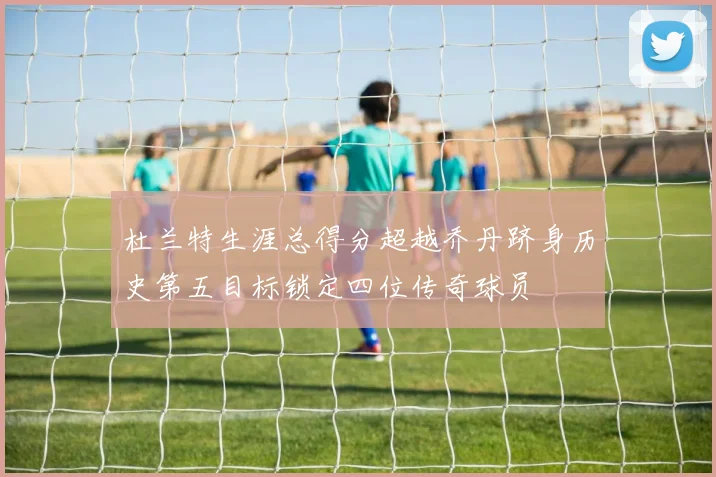 杜兰特生涯总得分超越乔丹跻身历史第五目标锁定四位传奇球员