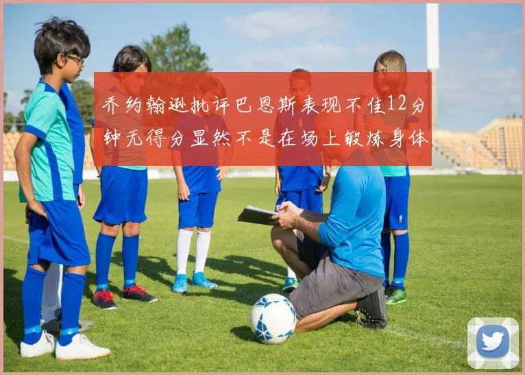 乔约翰逊批评巴恩斯表现不佳12分钟无得分显然不是在场上锻炼身体