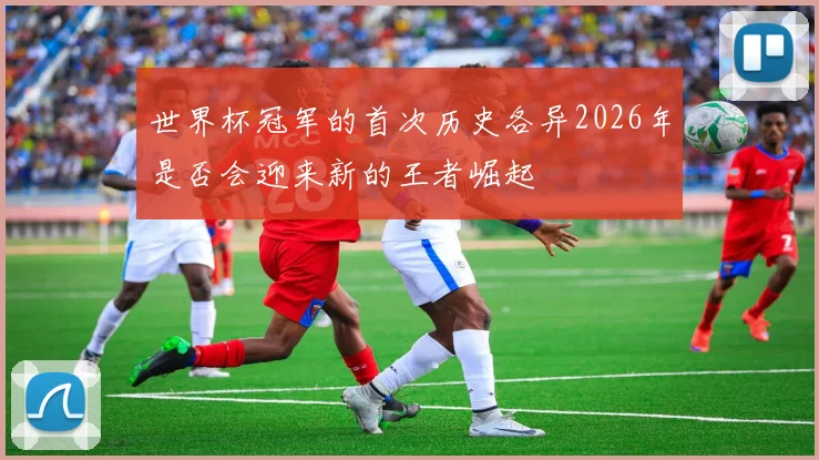 世界杯冠军的首次历史各异2026年是否会迎来新的王者崛起