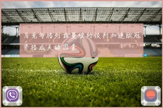 马竞与格列兹曼续约谈判加速欧冠资格成关键因素