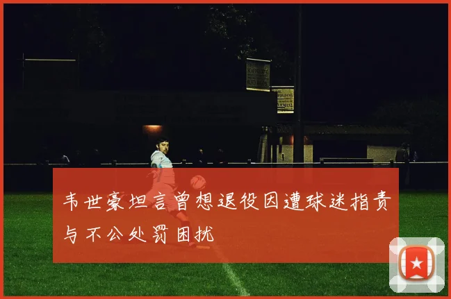 韦世豪坦言曾想退役因遭球迷指责与不公处罚困扰