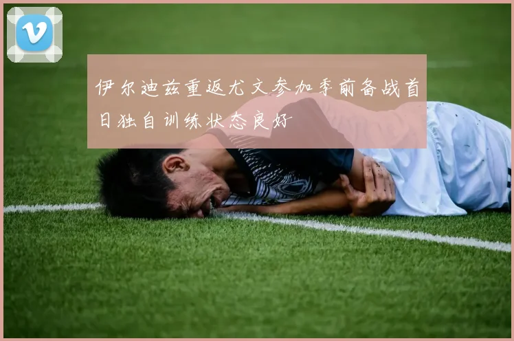 伊尔迪兹重返尤文参加季前备战首日独自训练状态良好