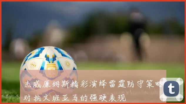 杰威廉姆斯精彩演绎雷霆防守策略对抗文班亚马的强硬表现