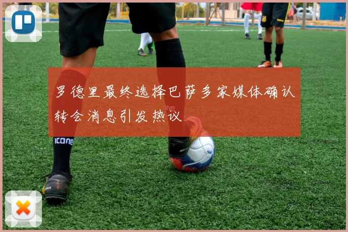 罗德里最终选择巴萨多家媒体确认转会消息引发热议