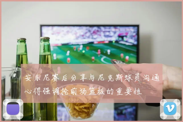 安东尼赛后分享与尼克斯球员沟通心得强调抢前场篮板的重要性