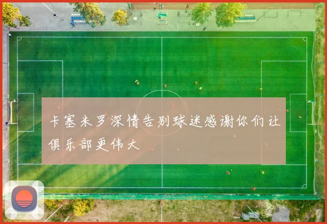 卡塞米罗深情告别球迷感谢你们让俱乐部更伟大
