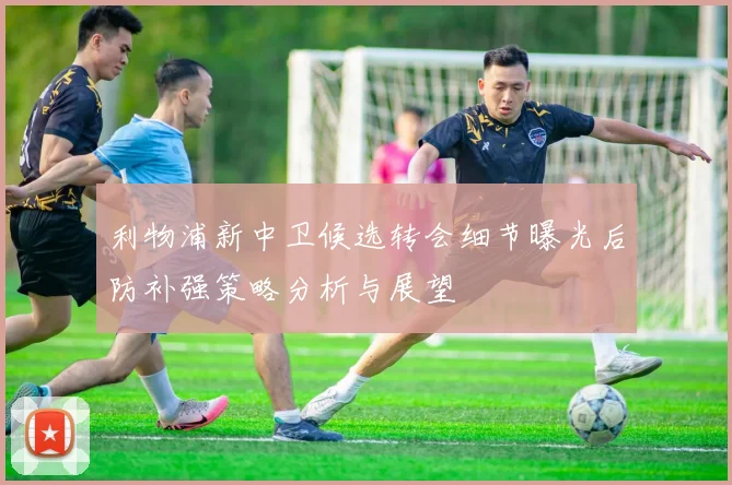利物浦新中卫候选转会细节曝光后防补强策略分析与展望